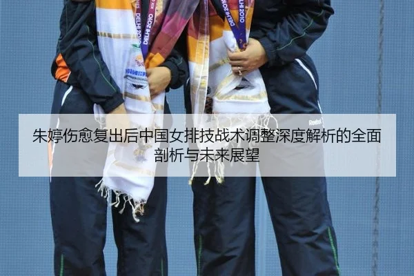 朱婷伤愈复出后中国女排技战术调整深度解析的全面剖析与未来展望