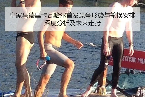 皇家马德里卡瓦哈尔首发竞争形势与轮换安排深度分析及未来走势